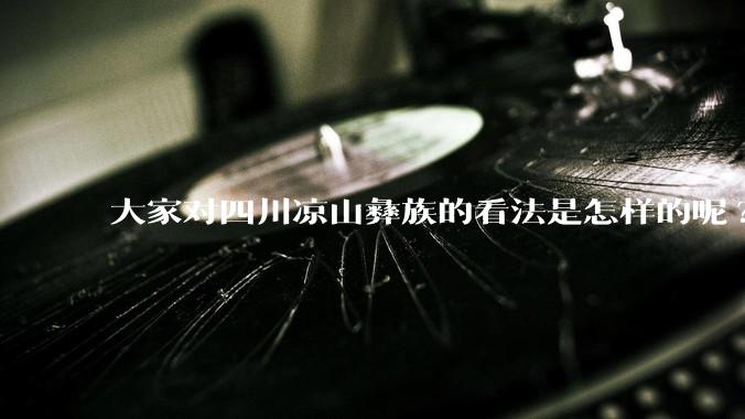 大家对四川凉山彝族的看法是怎样的呢?