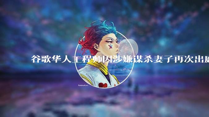 谷歌华人工程师因涉嫌谋杀妻子再次出庭，案件有哪些细节值得关注？