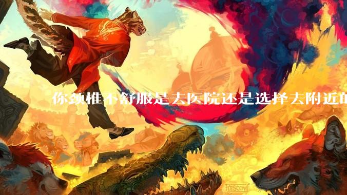 你颈椎不舒服是去医院还是选择去附近的***院呢？